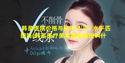 韩星医院价格与技术 💐 水平匹配吗(韩星医疗美容医院教授叫什 🐶 么名字)